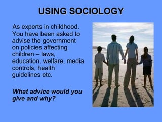 USING SOCIOLOGY
As experts in childhood.
You have been asked to
advise the government
on policies affecting
children – laws,
education, welfare, media
controls, health
guidelines etc.

What advice would you
give and why?
 