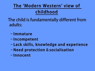 The ‘Modern Western’ view of
           childhood
The child is fundamentally different from
 adults:

 – Immature
 – Incompetent
 – Lack skills, knowledge and experience
 – Need protection & socialisation
 – Innocent
 