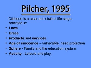 Pilcher, 1995
    Cildhood is a clear and distinct life stage,
    reflected in:
•   Laws
•   Dress
•   Products and services
•   Age of innocence – vulnerable, need protection
•   Sphere - Family and the education system.
•   Activity - Leisure and play.
 