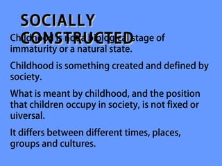 SOCIALLY
  CONSTRUCTED
Childhood is not a biological stage of
immaturity or a natural state.
Childhood is something created and defined by
society.
What is meant by childhood, and the position
that children occupy in society, is not fixed or
uiversal.
It differs between different times, places,
groups and cultures.
 