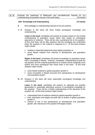 Sociology SCLY3 - AQA GCE Mark Scheme 2011 January series




0   8   Evaluate the usefulness of Malthusian and neo-Malthusian theories for our
        understanding of population issues in the world today.          (33 marks)

        AO1: Knowledge and Understanding                                                     (15 marks)

        0        No knowledge or understanding relevant to the set question.

        1–5      Answers in this band will show limited sociological knowledge and
                 understanding.

                 Lower in the band, candidates will present an answer based on very limited
                 understanding of population issues rather than based on sociological
                 arguments or evidence. There will be only a peripheral link to the question.
                 At this level there will be little evidence that the candidate has understood
                 either the question or the material in response to it. At this level answers
                 might include:

                 •   isolated or disjointed statements about global population or
                 •   some flawed material from theories of development and population
                     growth.

                 Higher in the band, candidates will present knowledge on population issues
                 that is incomplete or flawed. However, candidates’ understanding of both the
                 set question and the material presented as an answer will be marginally more
                 explicit and more sociological than those lower in the band. At this level
                 answers might include:

                 •   some flawed material on global population growth or
                 •   some incomplete or flawed accounts from perspectives on development
                     and population growth.

        6 – 11   Answers in this band will show reasonable sociological knowledge and
                 understanding.

                 Lower in the band, candidates will present an adequate but possibly
                 generalised or essentially descriptive account of sociological knowledge on
                 the question. There will be a limited understanding of the demands of the
                 question set. At this level answers might include:

                 •   undeveloped lists of evidence relating to global population growth or
                 •   brief, descriptive and largely accurate lists of studies of global population
                     growth or
                 •   outlines of one or two perspectives on development and population
                     growth, with relevance to the question left largely implicit.




                                              18
 