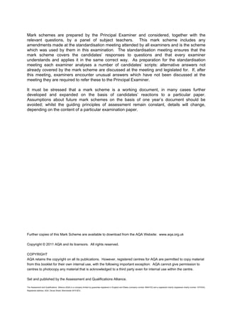 Mark schemes are prepared by the Principal Examiner and considered, together with the
relevant questions, by a panel of subject teachers. This mark scheme includes any
amendments made at the standardisation meeting attended by all examiners and is the scheme
which was used by them in this examination. The standardisation meeting ensures that the
mark scheme covers the candidates’ responses to questions and that every examiner
understands and applies it in the same correct way. As preparation for the standardisation
meeting each examiner analyses a number of candidates’ scripts: alternative answers not
already covered by the mark scheme are discussed at the meeting and legislated for. If, after
this meeting, examiners encounter unusual answers which have not been discussed at the
meeting they are required to refer these to the Principal Examiner.

It must be stressed that a mark scheme is a working document, in many cases further
developed and expanded on the basis of candidates’ reactions to a particular paper.
Assumptions about future mark schemes on the basis of one year’s document should be
avoided; whilst the guiding principles of assessment remain constant, details will change,
depending on the content of a particular examination paper.




Further copies of this Mark Scheme are available to download from the AQA Website: www.aqa.org.uk

Copyright © 2011 AQA and its licensors. All rights reserved.

COPYRIGHT
AQA retains the copyright on all its publications. However, registered centres for AQA are permitted to copy material
from this booklet for their own internal use, with the following important exception: AQA cannot give permission to
centres to photocopy any material that is acknowledged to a third party even for internal use within the centre.

Set and published by the Assessment and Qualifications Alliance.

The Assessment and Qualifications Alliance (AQA) is a company limited by guarantee registered in England and Wales (company number 3644723) and a registered charity (registered charity number 1073334).
Registered address: AQA, Devas Street, Manchester M15 6EX   .
 