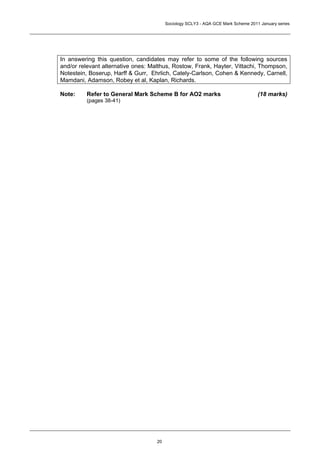 Sociology SCLY3 - AQA GCE Mark Scheme 2011 January series




In answering this question, candidates may refer to some of the following sources
and/or relevant alternative ones: Malthus, Rostow, Frank, Hayter, Vittachi, Thompson,
Notestein, Boserup, Harff & Gurr, Ehrlich, Cately-Carlson, Cohen & Kennedy, Carnell,
Mamdani, Adamson, Robey et al, Kaplan, Richards.

Note:    Refer to General Mark Scheme B for AO2 marks                              (18 marks)
         (pages 38-41)




                                    20
 
