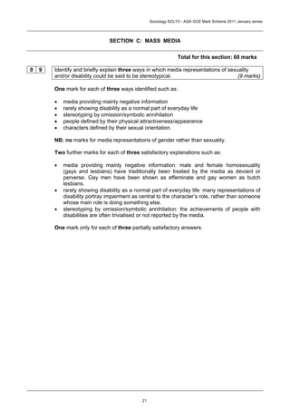 Sociology SCLY3 - AQA GCE Mark Scheme 2011 January series




                               SECTION C: MASS MEDIA


                                                                 Total for this section: 60 marks

0   9   Identify and briefly explain three ways in which media representations of sexuality
        and/or disability could be said to be stereotypical.                          (9 marks)

        One mark for each of three ways identified such as:

        •   media providing mainly negative information
        •   rarely showing disability as a normal part of everyday life
        •   stereotyping by omission/symbolic annihilation
        •   people defined by their physical attractiveness/appearance
        •   characters defined by their sexual orientation.

        NB: no marks for media representations of gender rather than sexuality.

        Two further marks for each of three satisfactory explanations such as:

        •   media providing mainly negative information: male and female homosexuality
            (gays and lesbians) have traditionally been treated by the media as deviant or
            perverse. Gay men have been shown as effeminate and gay women as butch
            lesbians.
        •   rarely showing disability as a normal part of everyday life: many representations of
            disability portray impairment as central to the character’s role, rather than someone
            whose main role is doing something else.
        •   stereotyping by omission/symbolic annihilation: the achievements of people with
            disabilities are often trivialised or not reported by the media.

        One mark only for each of three partially satisfactory answers.




                                              21
 
