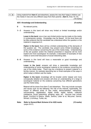 Sociology SCLY3 - AQA GCE Mark Scheme 2011 January series




1   0   Using material from Item C and elsewhere, assess the view that ‘today’s children use
        the media in new and very different ways from their parents’, (Item C, lines 14–15).
                                                                                      (18 marks)

        AO1: Knowledge and Understanding                                                     (6 marks)

        0       No relevant points.

        1–3     Answers in this band will show very limited or limited knowledge and/or
                understanding.

                Lower in the band, one or two very limited points may be made on the media
                in contemporary society. Knowledge may be flawed. At this level there will
                be little evidence that the candidate has understood either the question or the
                material in response to it.

                Higher in the band, there will be a limited understanding of the demands of
                the question set. The candidate may present some limited knowledge on
                some of the evidence concerning the use of the media today. Understanding
                of the set question and/or the material presented in response will be more
                explicit and more sociological, for example, a description of examples of new
                media or some brief discussion of social networking sites.

        4–6     Answers in this band will have a reasonable or good knowledge and
                understanding.

                Lower in the band, answers will show a reasonable knowledge and
                understanding of some sociological material on the evidence concerning the
                use of the media today. There may be a tendency to present material in a
                list-like manner, for example describing two or three examples of the ways in
                which today’s children use the media.

                Higher in the band, knowledge will be broader and/or deeper and more
                conceptually detailed and answers will show an understanding of a range of
                sociological material on the evidence concerning how different generations
                use the media today.

                Material will be drawn from Item C and elsewhere. This may include concepts
                and issues such as the following: the role of the Internet, hyperreality, the
                impact of different kinds of new media, democratisation, interactivity,
                narrowcasting, digitalisation, digital divide, digital natives, collective
                intelligence, social networking, googling, apps, etc. Sources may include
                Boyle, Cornford & Robins, Haste, Jenkins, Lister et al, McLuhan, Garrod,
                Strinati, Li & Kirkup, Turkle, etc.

        Note:    Refer to General Mark Scheme A for AO2 marks                               (12 marks)
                 (pages 36-37)




                                             22
 