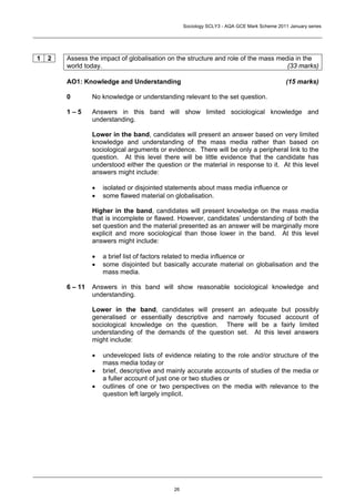 Sociology SCLY3 - AQA GCE Mark Scheme 2011 January series




1   2   Assess the impact of globalisation on the structure and role of the mass media in the
        world today.                                                                (33 marks)

        AO1: Knowledge and Understanding                                                    (15 marks)

        0        No knowledge or understanding relevant to the set question.

        1–5      Answers in this band will show limited sociological knowledge and
                 understanding.

                 Lower in the band, candidates will present an answer based on very limited
                 knowledge and understanding of the mass media rather than based on
                 sociological arguments or evidence. There will be only a peripheral link to the
                 question. At this level there will be little evidence that the candidate has
                 understood either the question or the material in response to it. At this level
                 answers might include:

                 •   isolated or disjointed statements about mass media influence or
                 •   some flawed material on globalisation.

                 Higher in the band, candidates will present knowledge on the mass media
                 that is incomplete or flawed. However, candidates’ understanding of both the
                 set question and the material presented as an answer will be marginally more
                 explicit and more sociological than those lower in the band. At this level
                 answers might include:

                 •   a brief list of factors related to media influence or
                 •   some disjointed but basically accurate material on globalisation and the
                     mass media.

        6 – 11   Answers in this band will show reasonable sociological knowledge and
                 understanding.

                 Lower in the band, candidates will present an adequate but possibly
                 generalised or essentially descriptive and narrowly focused account of
                 sociological knowledge on the question. There will be a fairly limited
                 understanding of the demands of the question set. At this level answers
                 might include:

                 •   undeveloped lists of evidence relating to the role and/or structure of the
                     mass media today or
                 •   brief, descriptive and mainly accurate accounts of studies of the media or
                     a fuller account of just one or two studies or
                 •   outlines of one or two perspectives on the media with relevance to the
                     question left largely implicit.




                                             26
 