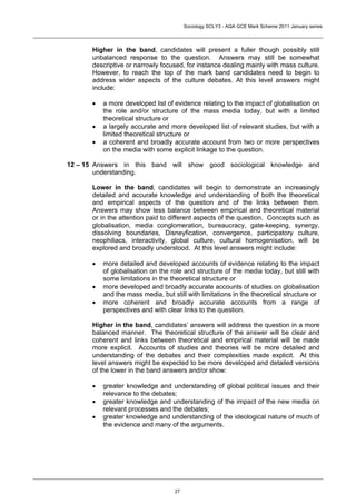 Sociology SCLY3 - AQA GCE Mark Scheme 2011 January series




       Higher in the band, candidates will present a fuller though possibly still
       unbalanced response to the question. Answers may still be somewhat
       descriptive or narrowly focused, for instance dealing mainly with mass culture.
       However, to reach the top of the mark band candidates need to begin to
       address wider aspects of the culture debates. At this level answers might
       include:

       •   a more developed list of evidence relating to the impact of globalisation on
           the role and/or structure of the mass media today, but with a limited
           theoretical structure or
       •   a largely accurate and more developed list of relevant studies, but with a
           limited theoretical structure or
       •   a coherent and broadly accurate account from two or more perspectives
           on the media with some explicit linkage to the question.

12 – 15 Answers in this band will show good sociological knowledge and
        understanding.

       Lower in the band, candidates will begin to demonstrate an increasingly
       detailed and accurate knowledge and understanding of both the theoretical
       and empirical aspects of the question and of the links between them.
       Answers may show less balance between empirical and theoretical material
       or in the attention paid to different aspects of the question. Concepts such as
       globalisation, media conglomeration, bureaucracy, gate-keeping, synergy,
       dissolving boundaries, Disneyfication, convergence, participatory culture,
       neophiliacs, interactivity, global culture, cultural homogenisation, will be
       explored and broadly understood. At this level answers might include:

       •   more detailed and developed accounts of evidence relating to the impact
           of globalisation on the role and structure of the media today, but still with
           some limitations in the theoretical structure or
       •   more developed and broadly accurate accounts of studies on globalisation
           and the mass media, but still with limitations in the theoretical structure or
       •   more coherent and broadly accurate accounts from a range of
           perspectives and with clear links to the question.

       Higher in the band, candidates’ answers will address the question in a more
       balanced manner. The theoretical structure of the answer will be clear and
       coherent and links between theoretical and empirical material will be made
       more explicit. Accounts of studies and theories will be more detailed and
       understanding of the debates and their complexities made explicit. At this
       level answers might be expected to be more developed and detailed versions
       of the lower in the band answers and/or show:

       •   greater knowledge and understanding of global political issues and their
           relevance to the debates;
       •   greater knowledge and understanding of the impact of the new media on
           relevant processes and the debates;
       •   greater knowledge and understanding of the ideological nature of much of
           the evidence and many of the arguments.




                                    27
 