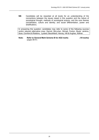 Sociology SCLY3 - AQA GCE Mark Scheme 2011 January series




NB      Candidates will be rewarded at all levels for an understanding of the
        connections between the issues raised in this question and the nature of
        sociological thought, methods of sociological enquiry, and the core themes
        (socialisation, culture and identity; and social differentiation, power and
        stratification).

In answering this question, candidates may refer to some of the following sources
and/or relevant alternative ones: Garrod, McLuhan, Strinati, Fenton, Boyle, Jenkins,
Itzoe, Cornford & Robbins, Lyotard, Baudrillard, Harvey, Hill & Hughes, Kellner.

Note:    Refer to General Mark Scheme B for AO2 marks                             (18 marks)
         (pages 38-41)




                                   28
 