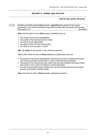Sociology SCLY3 - AQA GCE Mark Scheme 2011 January series




                          SECTION D: POWER AND POLITICS


                                                                Total for this section: 60 marks


1   3   Identify and briefly explain three reasons, apart from the growth of new social
        movements, why some sociologists argue that the state has lost power over the past
        fifty years or so.                                                            (9 marks)

        One mark for each of up to three reasons identified such as:

        •   the process of economic globalisation
        •   the growth of the internet and new media
        •   the rise of supra-state bodies
        •   the global nature of many issues today
        •   the ease of, and increase in, travel.

        NB: no marks for the growth of new social movements.

        Two further marks for each of three satisfactory explanations such as:

        • the process of economic globalisation: this process has led to states losing power
          over their economies as production in many industries becomes global.
        • the growth of the internet and new media: this has democratised information flows
          and made it much harder for states to control information.
        • the rise of supra-state bodies: bodies such as the EU take powers from and gain
          powers over modern member states.

        One mark only for each of three partially satisfactory answers.




                                             29
 
