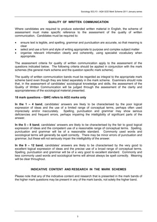 Sociology SCLY3 - AQA GCE Mark Scheme 2011 January series




                          QUALITY OF WRITTEN COMMUNICATION

Where candidates are required to produce extended written material in English, the scheme of
assessment must make specific reference to the assessment of the quality of written
communication. Candidates must be required to:

•   ensure text is legible, and spelling, grammar and punctuation are accurate, so that meaning is
    clear
•   select and use a form and style of writing appropriate to purpose and complex subject matter
•   organise relevant information clearly and coherently, using specialist vocabulary when
    appropriate.

The assessment criteria for quality of written communication apply to the assessment of the
questions indicated below. The following criteria should be applied in conjunction with the mark
schemes (the general mark scheme and the question specific mark scheme).

The quality of written communication bands must be regarded as integral to the appropriate mark
scheme band even though they are listed separately in the mark scheme. Examiners should note
that, in the assessment of candidates’ sociological knowledge and skills, the assessment of the
Quality of Written Communication will be judged through the assessment of the clarity and
appropriateness of the sociological material presented.

18 mark questions – QWC refers to AO2 marks only

In the 1 – 4 band, candidates’ answers are likely to be characterised by the poor logical
expression of ideas and the use of a limited range of conceptual terms, perhaps often used
imprecisely and/or inaccurately.    Spelling, punctuation and grammar may show serious
deficiencies and frequent errors, perhaps impairing the intelligibility of significant parts of the
answer.

In the 5 – 8 band, candidates’ answers are likely to be characterised by the fair to good logical
expression of ideas and the competent use of a reasonable range of conceptual terms. Spelling,
punctuation and grammar will be of a reasonable standard. Commonly used words and
sociological terms will generally be spelt correctly. There may be minor errors of punctuation and
grammar, but these will not seriously impair the intelligibility of the answer.

In the 9 – 12 band, candidates’ answers are likely to be characterised by the very good to
excellent logical expression of ideas and the precise use of a broad range of conceptual terms.
Spelling, punctuation and grammar will be of a very good to excellent standard. Commonly and
less commonly used words and sociological terms will almost always be spelt correctly. Meaning
will be clear throughout.


            INDICATIVE CONTENT AND RESEARCH IN THE MARK SCHEMES

Please note that any of the indicative content and research that is presented in the mark bands of
the higher mark questions may be present in any of the mark bands, not solely the higher band.




                                                3
 