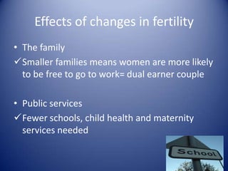 Effects of changes in fertilityThe familySmaller families means women are more likely to be free to go to work= dual earner couplePublic servicesFewer schools, child health and maternity services neededEffects of changes in fertilityDependency ratio = r’ship between working (independent) and non-working (dependent) parts of the populationChildren = dependent on the earnings and taxes of their parents (working population!)Less children= “ reduces the burden of dependency”