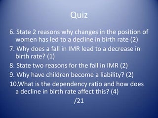 Answers Improved public health services, improved nutrition, medical improvements, smaller families, decline in dangerous jobs etc increase in immigration- higher fertility rate, account for 22% of all births in the ukOn the decline, but peaks around the world wars (baby booms)No. Of deaths per 1000 of the pop per yearBirth rate= no of births per 1000 of pop per year, fertility= no of births per 1000 of women aged 15-45, per year