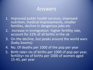 Answers 6. Increased educational opportunities, more career driven, access to abortion and reliable contraception, legal equality, changes in attitudes to family life and women’s roles etc7. If many children die parents have more children to replace them, if they survive parents have fewer children8. Improved housing, sanitation, nutrition, better knowledge of hygiene , services (anti-natal classes)9. Expensive, economically dependent on parents now that they are in full time education and cannot work10. r’ship between size of working pop and non-working, dependent pop. Children are part of dependent pop, so decline= less burden on working pop (parents)