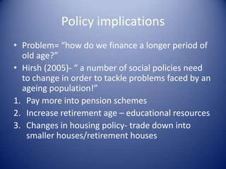 BUT age of retirement is rising- so old people are not always economically dependent!Policy implicationsProblem= “how do we finance a longer period of old age?”Hirsh (2005)- “ a number of social policies need to change in order to tackle problems faced by an ageing population!”Pay more into pension schemesIncrease retirement age – educational resourcesChanges in housing policy- trade down into smaller houses/retirement houses