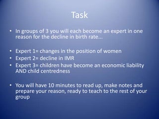 Task In groups of 3 you will each become an expert in one reason for the decline in birth rate...Expert 1= changes in the position of womenExpert 2= decline in IMRExpert 3= children have become an economic liability AND child centrednessYou will have 10 minutes to read up, make notes and prepare your reason, ready to teach to the rest of your group