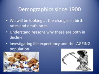 Demographics since 1900 We will be looking at the changes in birth rates and death rates Understand reasons why these are both in decline Investigating life expectancy and the ‘AGEING’ population  