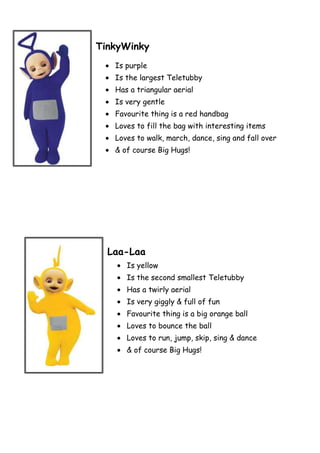 TinkyWinky
   Is purple
   Is the largest Teletubby
   Has a triangular aerial
   Is very gentle
   Favourite thing is a red handbag
   Loves to fill the bag with interesting items
   Loves to walk, march, dance, sing and fall over
   & of course Big Hugs!




  Laa-Laa
      Is yellow
      Is the second smallest Teletubby
      Has a twirly aerial
      Is very giggly & full of fun
      Favourite thing is a big orange ball
      Loves to bounce the ball
      Loves to run, jump, skip, sing & dance
      & of course Big Hugs!
 