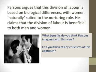 Parsons argues that this division of labour is
based on biological differences, with women
‘naturally’ suited to the nurturing role. He
claims that the division of labour is beneficial
to both men and women.
                     What benefits do you think Parsons
                     imagines with this view?

                     Can you think of any criticisms of this
                     approach?
 