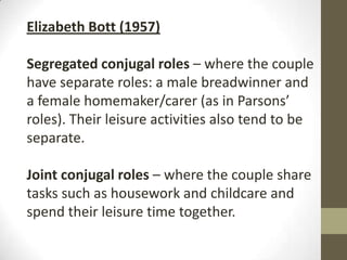 Elizabeth Bott (1957)

Segregated conjugal roles – where the couple
have separate roles: a male breadwinner and
a female homemaker/carer (as in Parsons’
roles). Their leisure activities also tend to be
separate.

Joint conjugal roles – where the couple share
tasks such as housework and childcare and
spend their leisure time together.
 