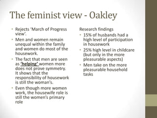The feminist view - Oakley
• Rejects ‘March of Progress    Research findings
  view’.                        • 15% of husbands had a
• Men and women remain            high level of participation
  unequal within the family       in housework
  and women do most of the      • 25% high level in childcare
  housework.                      (but only in the more
• The fact that men are seen      pleasurable aspects)
  as ‘helping’ women more       • Men take on the more
  does not prove symmetry.        pleasurable household
  It shows that the               tasks
  responsibility of housework
  is still the woman’s.
• Even though more women
  work, the housewife role is
  still the women’s primary
  role
 