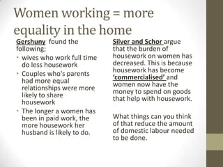Women working = more
equality in the home
Gershuny found the           Silver and Schor argue
following;                   that the burden of
• wives who work full time   housework on women has
  do less housework          decreased. This is because
• Couples who's parents      housework has become
  had more equal             ‘commercialised’ and
  relationships were more    women now have the
  likely to share            money to spend on goods
  housework                  that help with housework.
• The longer a women has
  been in paid work, the     What things can you think
  more housework her         of that reduce the amount
  husband is likely to do.   of domestic labour needed
                             to be done.
 