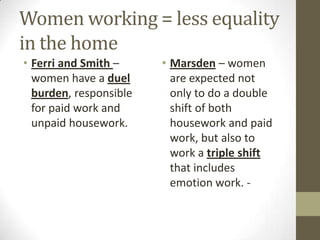 Women working = less equality
in the home
• Ferri and Smith –     • Marsden – women
  women have a duel       are expected not
  burden, responsible     only to do a double
  for paid work and       shift of both
  unpaid housework.       housework and paid
                          work, but also to
                          work a triple shift
                          that includes
                          emotion work. -
 