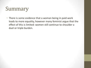 Summary
• There is some evidence that a woman being in paid work
  leads to more equality, however many feminist argue that the
  effect of this is limited: women still continue to shoulder a
  duel or triple burden.
 