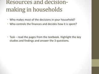 Resources and decision-
making in households
• Who makes most of the decisions in your household?
• Who controls the finances and decides how it is spent?



• Task – read the pages from the textbook. Highlight the key
  studies and findings and answer the 3 questions.
 