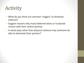Activity
• What do you think are common ‘triggers’ to domestic
  violence?
• Suggest reasons why many battered wives or husbands
  remain with their violent partner.
• In what ways other than physical violence may someone be
  able to dominate their partner?
 