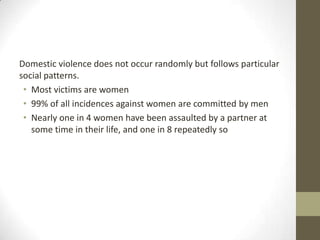 Domestic violence does not occur randomly but follows particular
social patterns.
 • Most victims are women
 • 99% of all incidences against women are committed by men
 • Nearly one in 4 women have been assaulted by a partner at
   some time in their life, and one in 8 repeatedly so
 