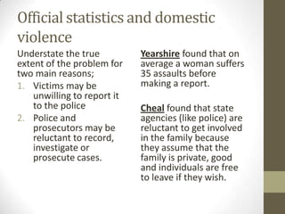Official statistics and domestic
violence
Understate the true          Yearshire found that on
extent of the problem for    average a woman suffers
two main reasons;            35 assaults before
1. Victims may be            making a report.
    unwilling to report it
    to the police            Cheal found that state
2. Police and                agencies (like police) are
    prosecutors may be       reluctant to get involved
    reluctant to record,     in the family because
    investigate or           they assume that the
    prosecute cases.         family is private, good
                             and individuals are free
                             to leave if they wish.
 