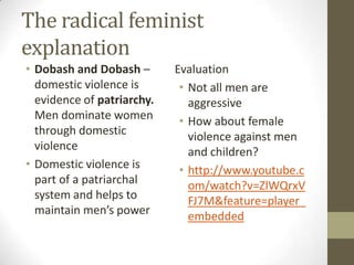 The radical feminist
explanation
• Dobash and Dobash –       Evaluation
  domestic violence is       • Not all men are
  evidence of patriarchy.      aggressive
  Men dominate women         • How about female
  through domestic             violence against men
  violence                     and children?
• Domestic violence is       • http://www.youtube.c
  part of a patriarchal        om/watch?v=ZlWQrxV
  system and helps to          FJ7M&feature=player_
  maintain men’s power         embedded
 
