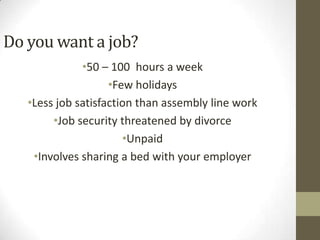Do you want a job?
              •50 – 100 hours a week
                    •Few holidays
   •Less job satisfaction than assembly line work
        •Job security threatened by divorce
                       •Unpaid
    •Involves sharing a bed with your employer
 