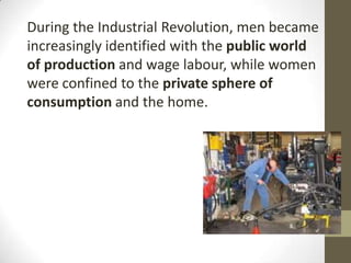 During the Industrial Revolution, men became
increasingly identified with the public world
of production and wage labour, while women
were confined to the private sphere of
consumption and the home.
 