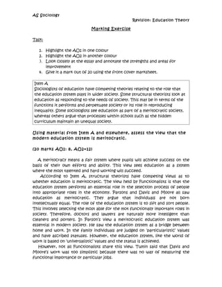 AS Sociology
                                                    Revision: Education Theory

                              Marking Exercise

Task:

   1. Highlight the AO1 in one colour
   2. Highlight the AO2 in another colour
   3. Look closely at the essay and annotate the strengths and areas for
      improvement
   4. Give it a mark out of 20 using the front cover marksheet.

Item A
Sociologists of education have competing theories relating to the role that
the education system plays in wider society. Some structural theorists look at
education as responding to the needs of society. This may be in terms of the
functions it performs and perpetuate society or its role in reproducing
inequality. Some sociologists see education as part of a meritocratic society,
whereas others argue that processes within school such as the hidden
curriculum maintain an unequal society.

Using material from Item A and elsewhere, assess the view that the
modern education system is meritocratic.

(2o marks AO1: 8, AO2=12)

   A meritocracy means a fair system where pupils will achieve success on the
basis of their own efforts and ability. This view sees education as a system
where the most talented and hard working will succeed.
    According to Item A, structural theorists have competing views as to
whether education is meritocratic. The view held by Functionalists is that the
education system performs an essential role in the selection process of people
into appropriate roles in the economy. Parsons and Davis and Moore all saw
education as meritocratic. They argue that individuals are not born
intellectually equal. The role of the education system is to sift and sort people.
This involves selecting the most able for the mot functionally important roles in
society. Therefore, doctors and lawyers are naturally more intelligent than
cleaners and porters. In Parson’s view a meritocratic education system was
essential in modern society. He saw the education system as a bridge between
home and work. In the family individuals are judged on ‘particularistic’ values
and have ascribed statuses. However, the education system, like the world of
work is based on ‘universalistic’ values and the status is achieved.
   However, not all Functionalists share this view. Tumin said that Davis and
Moore’s work was too simplistic because there was no way of measuring the
functional importance or particular jobs.
 