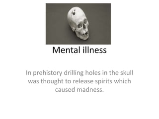 Mental illness In prehistory drilling holes in the skull was thought to release spirits which caused madness. 