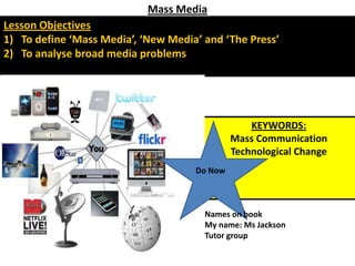 Mass Media Lesson Objectives To define ‘Mass Media’, ‘New Media’ and ‘The Press’ To analyse broad media problems KEYWORDS: Mass Communication Technological Change Do Now Names on book My name: Ms Jackson Tutor group 