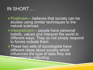 IN SHORT….
Positivism – believes that society can be
 studies using similar techniques to the
 natural sciences
Interpretivism – people have personal
 beliefs, values and interpret the world in
 different ways. They so not simply respond
 to forces outside them
These two sets of sociologists have
 different ideas about society which
 influences the type of data they are
 interested in collecting.
 