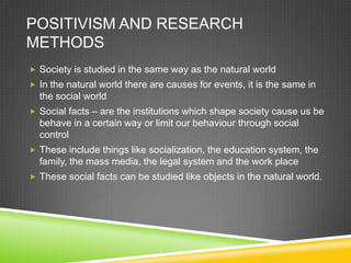 POSITIVISM AND RESEARCH
METHODS
 Society is studied in the same way as the natural world
 In the natural world there are causes for events, it is the same in
  the social world
 Social facts – are the institutions which shape society cause us be
  behave in a certain way or limit our behaviour through social
  control
 These include things like socialization, the education system, the
  family, the mass media, the legal system and the work place
 These social facts can be studied like objects in the natural world.
 
