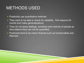 METHODS USED
 Positivists use quantitative methods
 They want to be able to check for reliability, find reasons for
  events and make generalizations
 They do not study feelings, emotions and motives of people as
  they believe they can not be quantified.
 Positivists tend to be macro theorist such as functionalists and
  Marxists
 