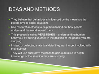 IDEAS AND METHODS
 They believe that behaviour is influenced by the meanings that
  people give to social situations
 Use research methods to help them to find out how people
  understand the world around them
 This process is called VERSTEHEN – understanding human
  behaviour by putting yourself in the position of the people you are
  studying
 Instead of collecting statistical data, they want to get involved with
  their subject
 They will use qualitative methods to gain a detailed in depth
  knowledge of the situation they are studying
 