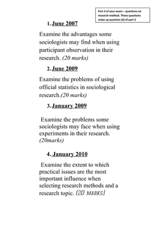 Part 3 of your exam – questions on
                           research method. These questions
                           make up question (d) of part 3
   1. June 2007
Examine the advantages some
sociologists may find when using
participant observation in their
research. (20 marks)
   2. June 2009
Examine the problems of using
official statistics in sociological
research.(20 marks)
   3. January 2009

 Examine the problems some
sociologists may face when using
experiments in their research.
(20marks)

   4. January 2010
 Examine the extent to which
practical issues are the most
important influence when
selecting research methods and a
research topic. (20 marks)
 