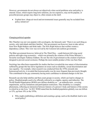 However, governments do not always act objectively when social problems arise and policy is
enacted. Issues, which require long-term solutions, are too expensive, may not be popular, or
powerful pressure groups may object to, often remain on the shelf.

       Explain how: cheap air travel and environmental issues generally may be excluded from
       policy initiatives?




Changing political agendas

Mrs Thatcher was not very popular with sociologists, she famously said; ‘There is no such thing as
society, only individuals and their families’. Her government was however; keen to take advice
from New Right thinkers and think tanks. The New Right believes that welfare creates a
dependency culture. This view was revived by the Cameron led coalition government.

The Blair government however, believed in The Third Way – a path between left wing social
policies and right wing economics – which was primarily the creation of the Prime Minister’s
favourite sociologist Anthony Giddens. He saw the role of government as the creation of policies
designed to prevent social exclusion. Perhaps the most notable product of this was Sure Start.

Sociology has often been responsible for studies that have revealed the true nature of discrimination
suffered by groups this has led to legislation on issues such as disability, sexual discrimination and
race equality. For example, when research was conducted from the 1970s onwards into
homosexual activity, it revealed that homosexuality was far more frequent than previously thought.
This contributed to the gay community having more confidence to demand changes in the law.

Research can also help redefine and then count groups in society, which can lead to changes in
policy. Disabled people used to be officially referred to as cripples, spastics and imbeciles. The
World Health Organisation (WHO) now defines disability as: ‘..an umbrella term , covering
impairments, activity limitations and participation restrictions..Thus disability is a complex
phenomena, reflecting an interaction between features of a person’s body and features of the society
in which he or she lives.’ In 2011 WHO stated that the disabled population globally was one billion
or 15%, up from 10% in the 1970s.

       Why might establishing a definition and counting a group, such as the disabled, lead to new
       social policy?
 