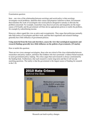 ------------------------------------------------------------------------------------------------------------------------
Examination question:

Item – one view of the relationship between sociology and social policy is that sociology
investigates social problems, identifies their causes and proposes solutions to them. Government
then translates the work of sociologists into social policies designed to remedy or alleviate the
problem concerned. For example, researchers may discover poverty and inequality are the major
causes of ill health, and the government will then devise appropriate policies to tackle the problem,
for example by redistributing income.

However, others regard this view as naïve and overoptimistic. They argue that politicians normally
take little notice of sociologists and their work, and that their arguments and research findings
generally have little influence of government policies.

Using material from the item and elsewhere, assess the view that sociological arguments and
research findings generally have little influence on the policies of governments. [33 marks]

How to tackle this question:

There are two views amongst sociologists, those who are critical of the close relationship between
researchers and policy makers, and those like Giddens who have promoted evidence based research
to assist government policy making. The critics argue that such research is always constrained by
the funding body. Furthermore, that such research is rarely long-term and that it will not ask
searching questions. The reality is that the government is the largest source of funding for research
in the U.K.




                                      Research can lead to policy changes
 