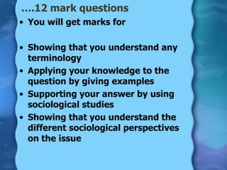 ….12 mark questions
• You will get marks for

• Showing that you understand any
  terminology
• Applying your knowledge to the
  question by giving examples
• Supporting your answer by using
  sociological studies
• Showing that you understand the
  different sociological perspectives
  on the issue
 