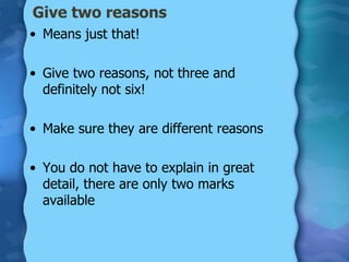 Give two reasons
• Means just that!

• Give two reasons, not three and
  definitely not six!

• Make sure they are different reasons

• You do not have to explain in great
  detail, there are only two marks
  available
 