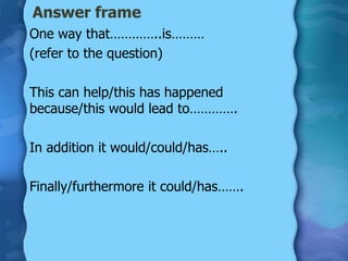 Answer frame
One way that…………..is………
(refer to the question)

This can help/this has happened
because/this would lead to………….

In addition it would/could/has…..

Finally/furthermore it could/has…….
 
