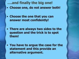 ….and finally the big one!
• Choose one, do not answer both!

• Choose the one that you can
  answer most confidently!

• There are always two sides to the
  question and the trick is to spot
  them!

• You have to argue the case for the
  statement and this provide an
  alternative argument.
 