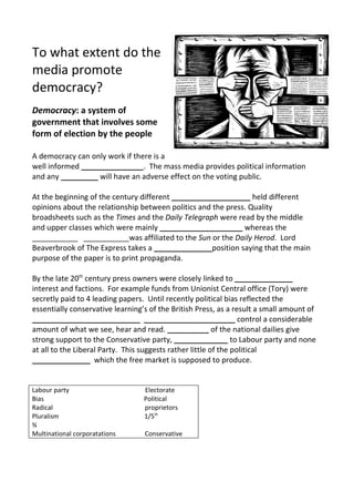 To what extent do the
media promote
democracy?
Democracy: a system of
government that involves some
form of election by the people

A democracy can only work if there is a
well informed _______________. The mass media provides political information
and any _________ will have an adverse effect on the voting public.

At the beginning of the century different ___________________ held different
opinions about the relationship between politics and the press. Quality
broadsheets such as the Times and the Daily Telegraph were read by the middle
and upper classes which were mainly ____________________ whereas the
___________ ___________was affiliated to the Sun or the Daily Herod. Lord
Beaverbrook of The Express takes a ______________position saying that the main
purpose of the paper is to print propaganda.

By the late 20th century press owners were closely linked to ______________
interest and factions. For example funds from Unionist Central office (Tory) were
secretly paid to 4 leading papers. Until recently political bias reflected the
essentially conservative learning’s of the British Press, as a result a small amount of
__________________________ ______________________ control a considerable
amount of what we see, hear and read. __________ of the national dailies give
strong support to the Conservative party, _____________ to Labour party and none
at all to the Liberal Party. This suggests rather little of the political
______________ which the free market is supposed to produce.


Labour party                      Electorate
Bias                              Political
Radical                           proprietors
Pluralism                         1/5th
¾
Multinational corporatations      Conservative
 