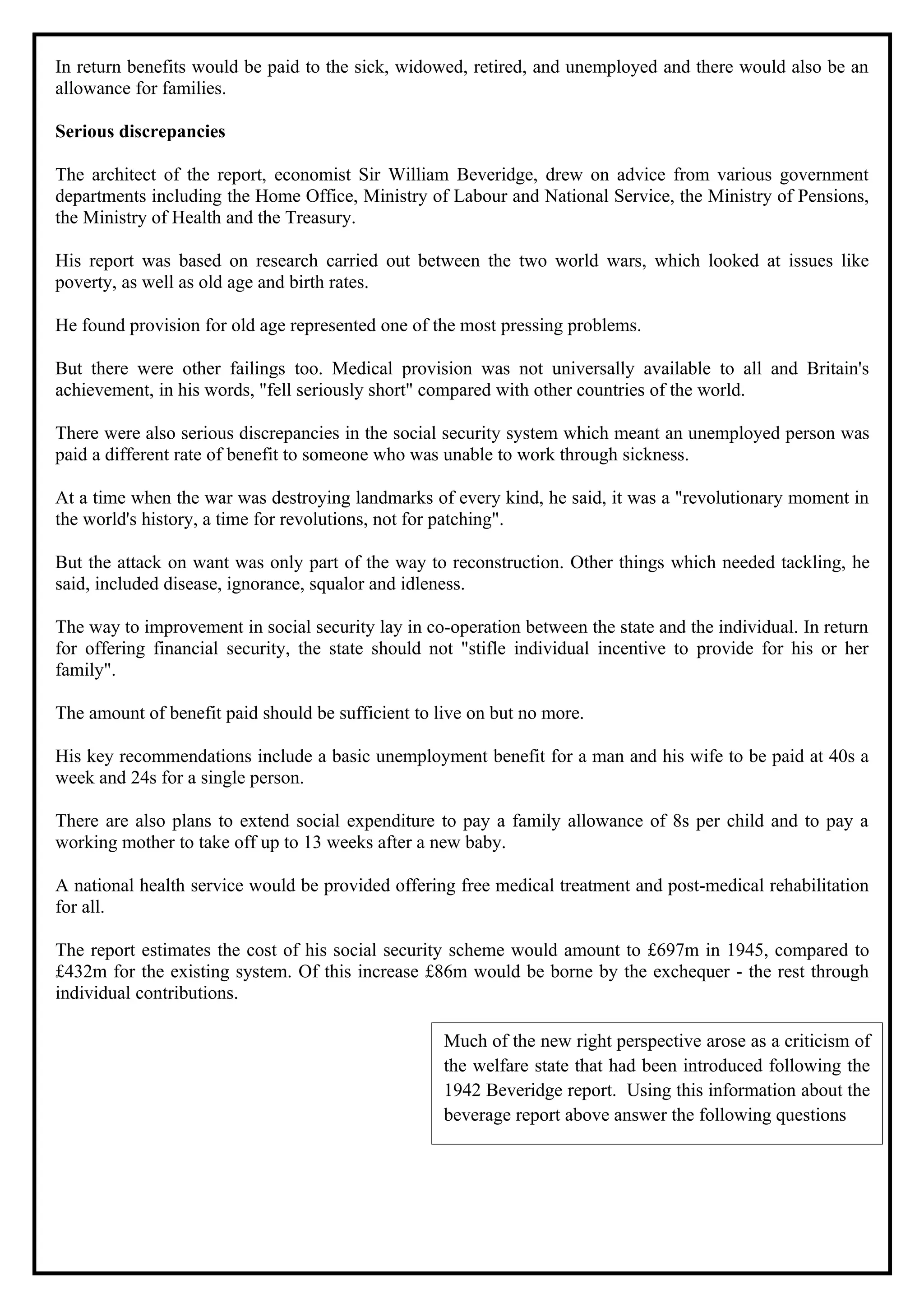 In return benefits would be paid to the sick, widowed, retired, and unemployed and there would also be an
allowance for families.

Serious discrepancies

The architect of the report, economist Sir William Beveridge, drew on advice from various government
departments including the Home Office, Ministry of Labour and National Service, the Ministry of Pensions,
the Ministry of Health and the Treasury.

His report was based on research carried out between the two world wars, which looked at issues like
poverty, as well as old age and birth rates.

He found provision for old age represented one of the most pressing problems.

But there were other failings too. Medical provision was not universally available to all and Britain's
achievement, in his words, "fell seriously short" compared with other countries of the world.

There were also serious discrepancies in the social security system which meant an unemployed person was
paid a different rate of benefit to someone who was unable to work through sickness.

At a time when the war was destroying landmarks of every kind, he said, it was a "revolutionary moment in
the world's history, a time for revolutions, not for patching".

But the attack on want was only part of the way to reconstruction. Other things which needed tackling, he
said, included disease, ignorance, squalor and idleness.

The way to improvement in social security lay in co-operation between the state and the individual. In return
for offering financial security, the state should not "stifle individual incentive to provide for his or her
family".

The amount of benefit paid should be sufficient to live on but no more.

His key recommendations include a basic unemployment benefit for a man and his wife to be paid at 40s a
week and 24s for a single person.

There are also plans to extend social expenditure to pay a family allowance of 8s per child and to pay a
working mother to take off up to 13 weeks after a new baby.

A national health service would be provided offering free medical treatment and post-medical rehabilitation
for all.

The report estimates the cost of his social security scheme would amount to £697m in 1945, compared to
£432m for the existing system. Of this increase £86m would be borne by the exchequer - the rest through
individual contributions.

                                                    Much of the new right perspective arose as a criticism of
                                                    the welfare state that had been introduced following the
                                                    1942 Beveridge report. Using this information about the
                                                    beverage report above answer the following questions
 